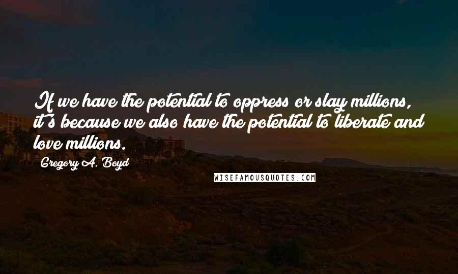 Gregory A. Boyd Quotes: If we have the potential to oppress or slay millions, it's because we also have the potential to liberate and love millions.