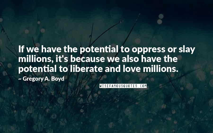 Gregory A. Boyd Quotes: If we have the potential to oppress or slay millions, it's because we also have the potential to liberate and love millions.