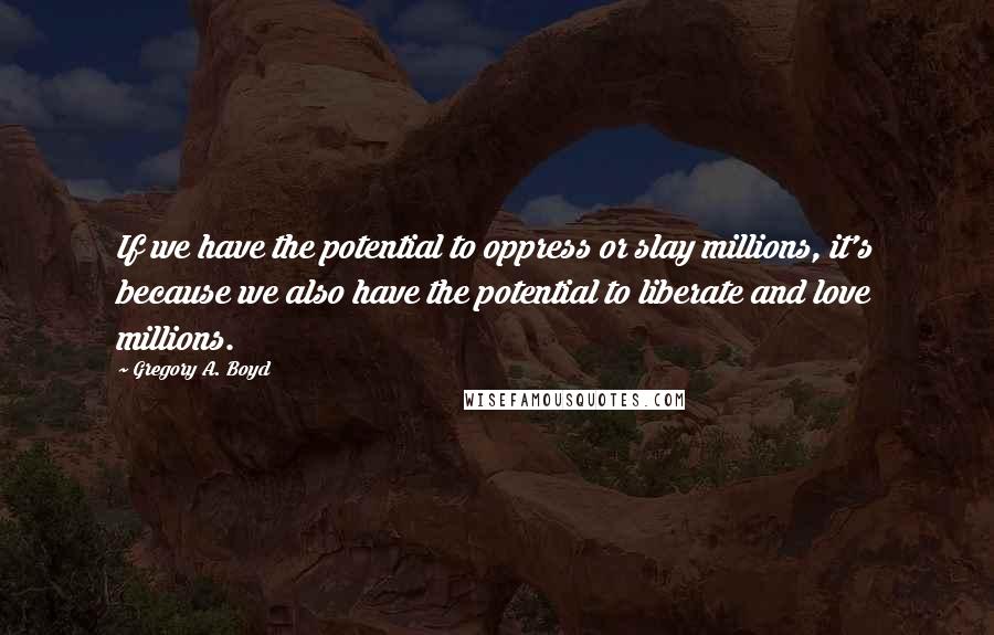 Gregory A. Boyd Quotes: If we have the potential to oppress or slay millions, it's because we also have the potential to liberate and love millions.