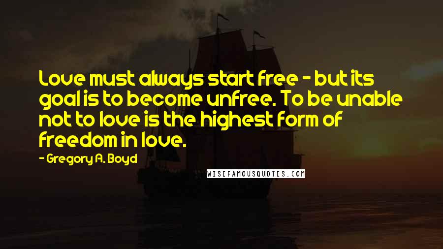 Gregory A. Boyd Quotes: Love must always start free - but its goal is to become unfree. To be unable not to love is the highest form of freedom in love.