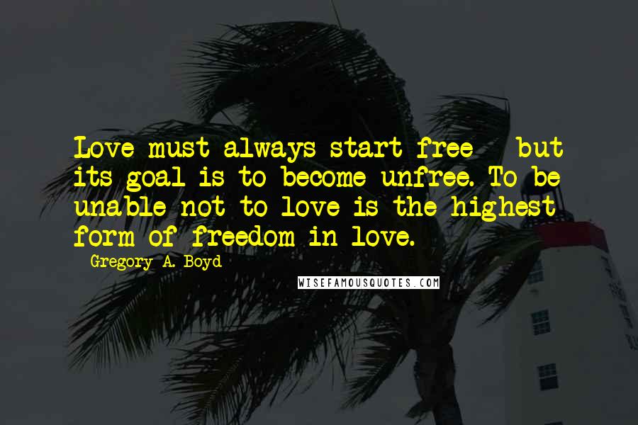 Gregory A. Boyd Quotes: Love must always start free - but its goal is to become unfree. To be unable not to love is the highest form of freedom in love.