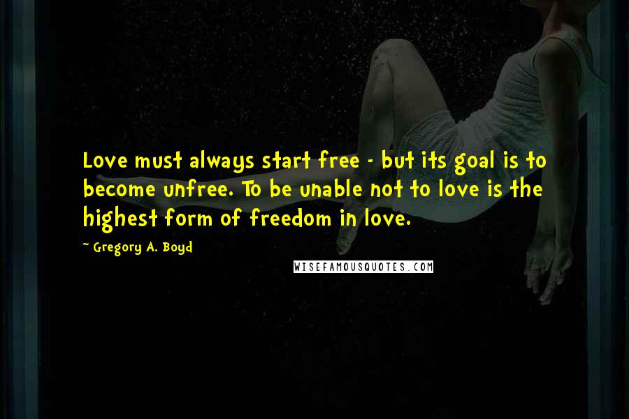 Gregory A. Boyd Quotes: Love must always start free - but its goal is to become unfree. To be unable not to love is the highest form of freedom in love.