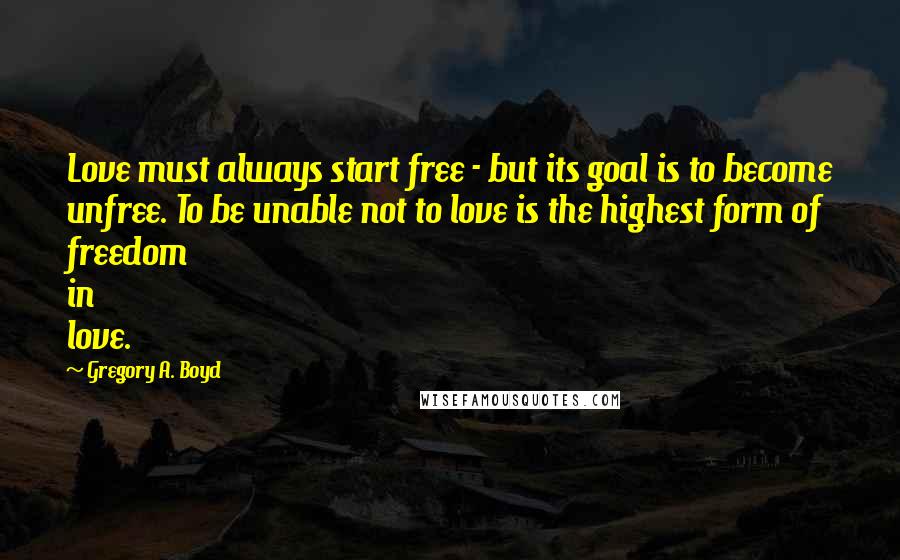 Gregory A. Boyd Quotes: Love must always start free - but its goal is to become unfree. To be unable not to love is the highest form of freedom in love.