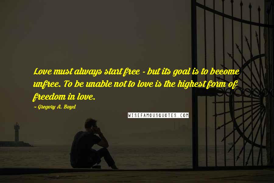 Gregory A. Boyd Quotes: Love must always start free - but its goal is to become unfree. To be unable not to love is the highest form of freedom in love.