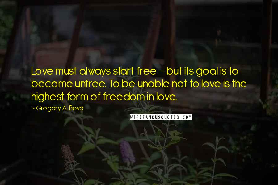 Gregory A. Boyd Quotes: Love must always start free - but its goal is to become unfree. To be unable not to love is the highest form of freedom in love.