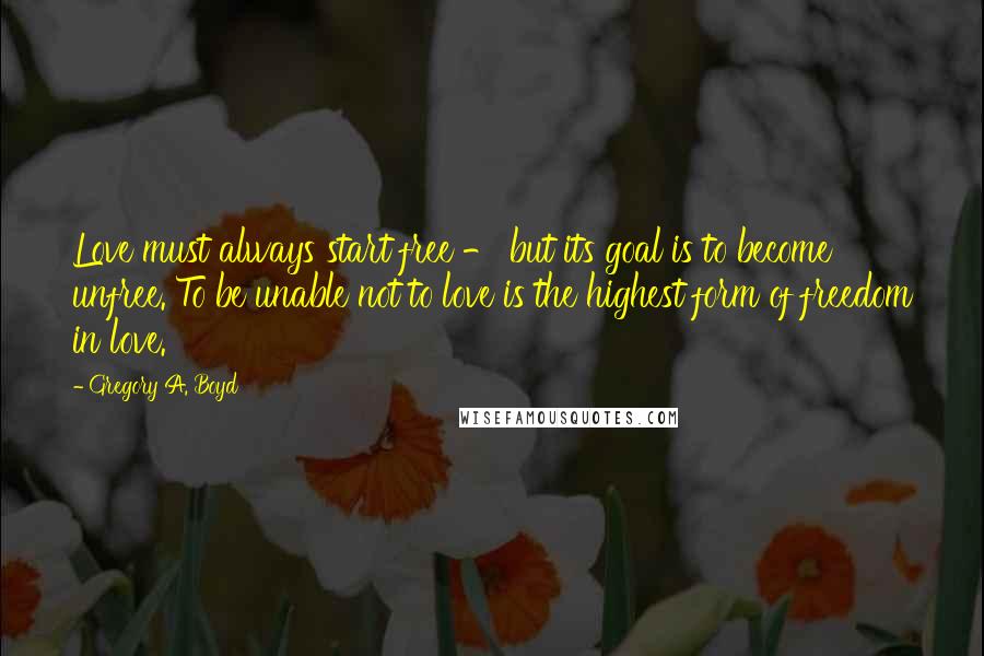 Gregory A. Boyd Quotes: Love must always start free - but its goal is to become unfree. To be unable not to love is the highest form of freedom in love.