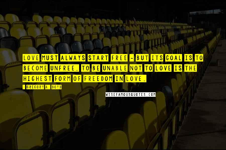Gregory A. Boyd Quotes: Love must always start free - but its goal is to become unfree. To be unable not to love is the highest form of freedom in love.