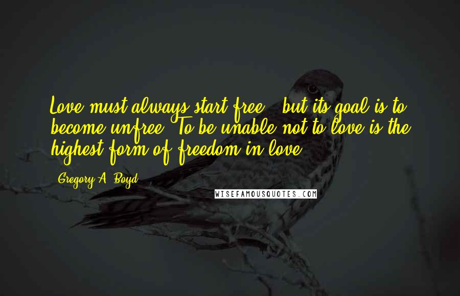 Gregory A. Boyd Quotes: Love must always start free - but its goal is to become unfree. To be unable not to love is the highest form of freedom in love.