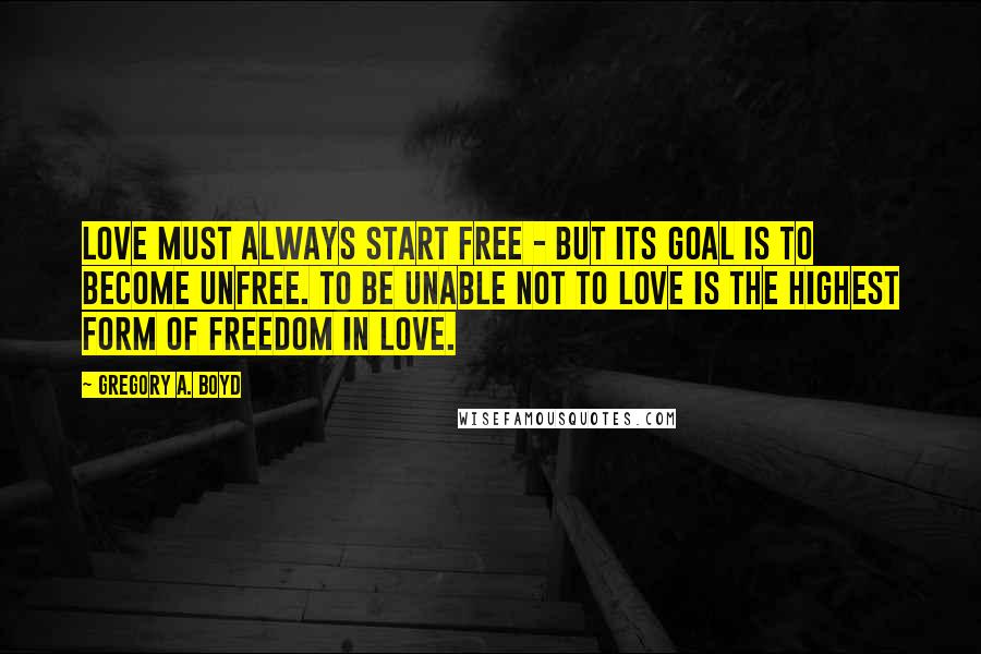 Gregory A. Boyd Quotes: Love must always start free - but its goal is to become unfree. To be unable not to love is the highest form of freedom in love.