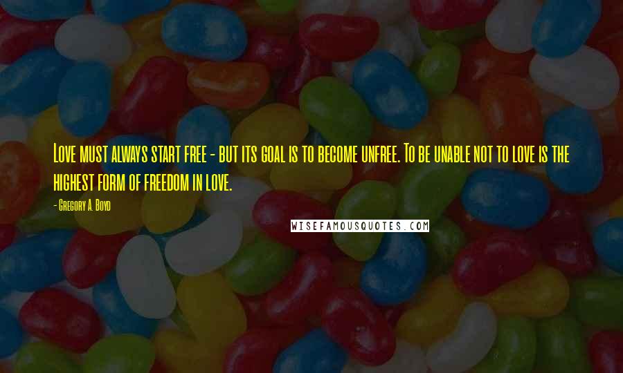 Gregory A. Boyd Quotes: Love must always start free - but its goal is to become unfree. To be unable not to love is the highest form of freedom in love.