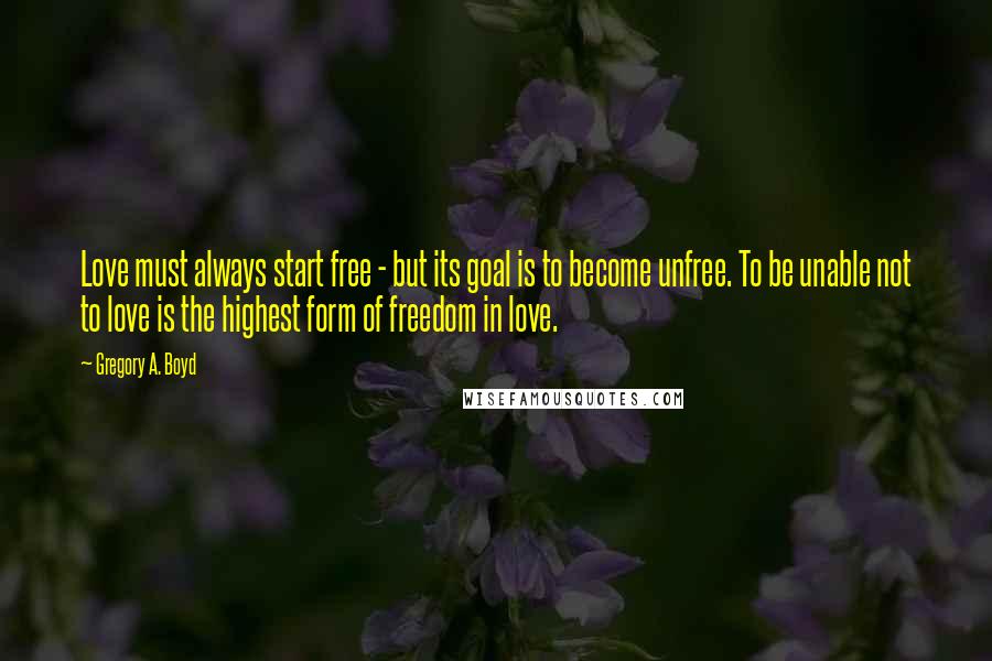 Gregory A. Boyd Quotes: Love must always start free - but its goal is to become unfree. To be unable not to love is the highest form of freedom in love.
