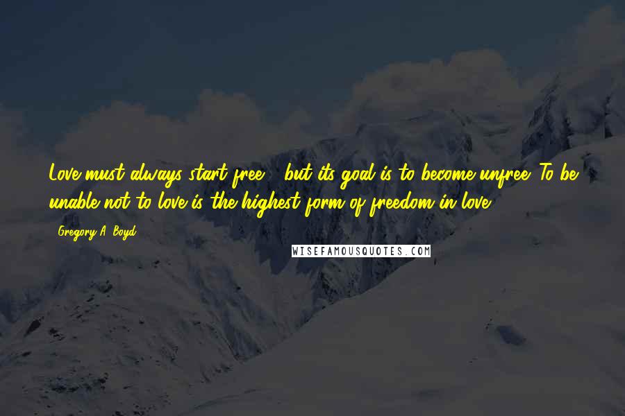 Gregory A. Boyd Quotes: Love must always start free - but its goal is to become unfree. To be unable not to love is the highest form of freedom in love.