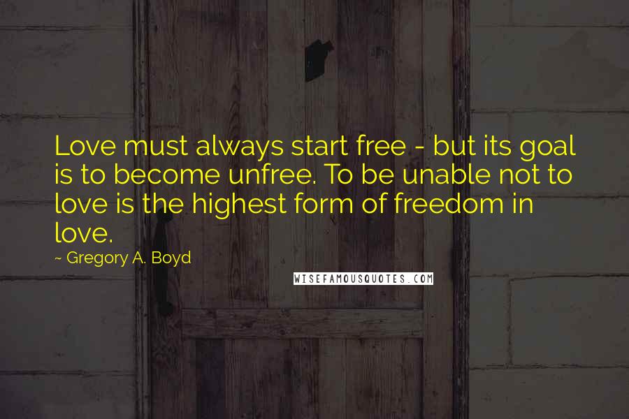 Gregory A. Boyd Quotes: Love must always start free - but its goal is to become unfree. To be unable not to love is the highest form of freedom in love.