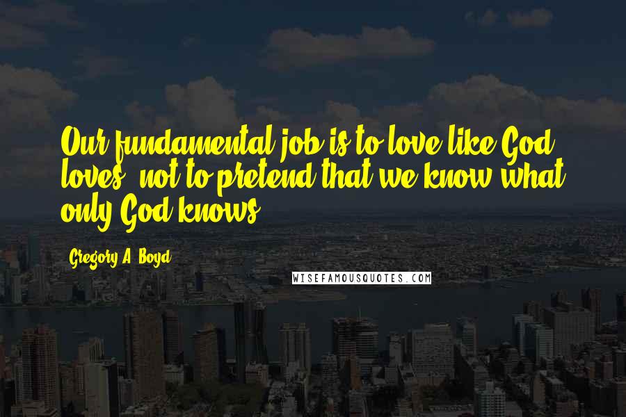 Gregory A. Boyd Quotes: Our fundamental job is to love like God loves, not to pretend that we know what only God knows.
