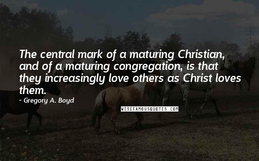 Gregory A. Boyd Quotes: The central mark of a maturing Christian, and of a maturing congregation, is that they increasingly love others as Christ loves them.