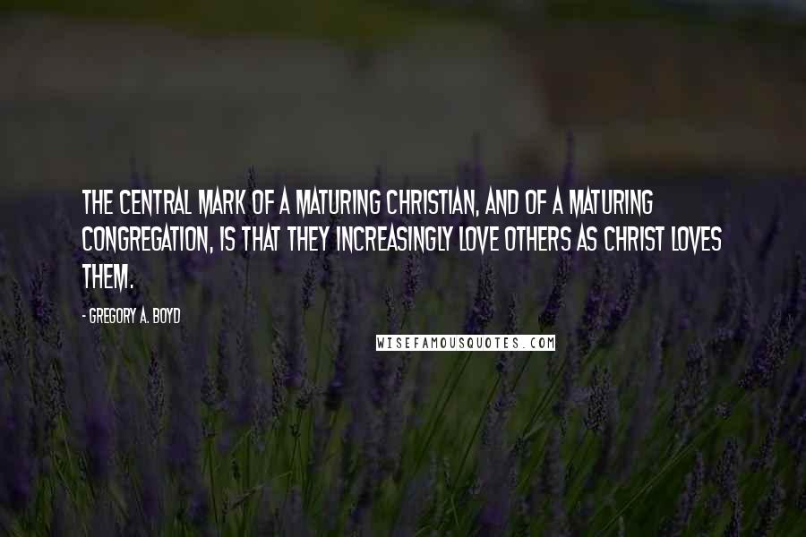 Gregory A. Boyd Quotes: The central mark of a maturing Christian, and of a maturing congregation, is that they increasingly love others as Christ loves them.