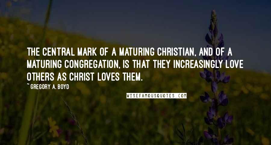 Gregory A. Boyd Quotes: The central mark of a maturing Christian, and of a maturing congregation, is that they increasingly love others as Christ loves them.