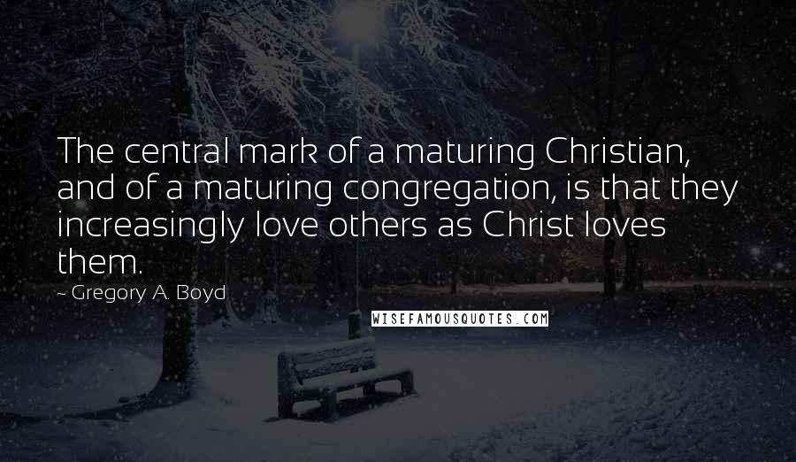 Gregory A. Boyd Quotes: The central mark of a maturing Christian, and of a maturing congregation, is that they increasingly love others as Christ loves them.