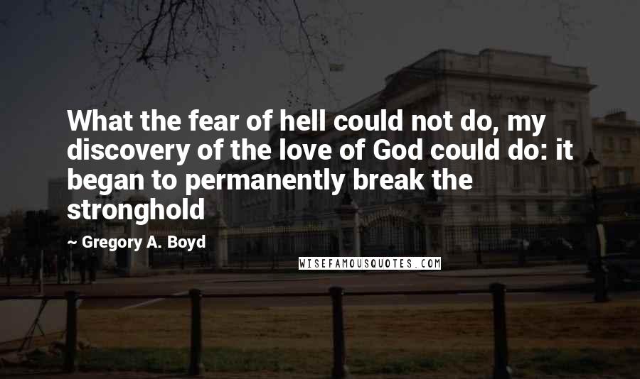Gregory A. Boyd Quotes: What the fear of hell could not do, my discovery of the love of God could do: it began to permanently break the stronghold