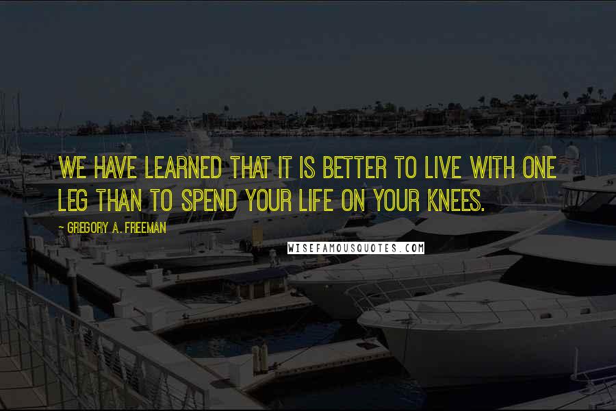 Gregory A. Freeman Quotes: We have learned that it is better to live with one leg than to spend your life on your knees.