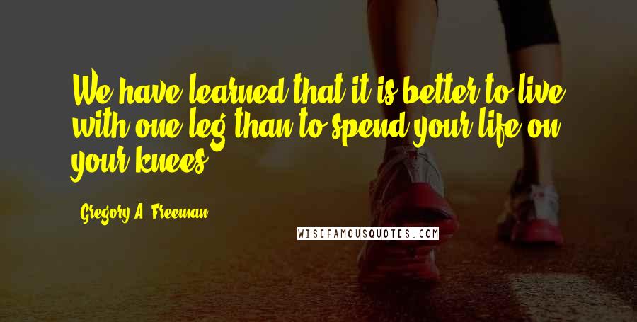 Gregory A. Freeman Quotes: We have learned that it is better to live with one leg than to spend your life on your knees.