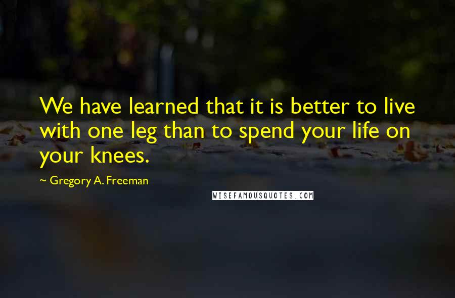 Gregory A. Freeman Quotes: We have learned that it is better to live with one leg than to spend your life on your knees.