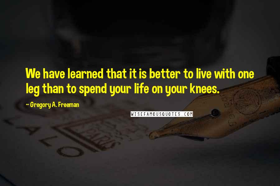 Gregory A. Freeman Quotes: We have learned that it is better to live with one leg than to spend your life on your knees.