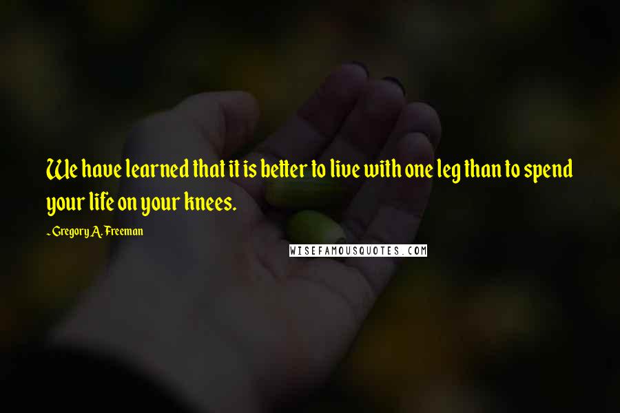 Gregory A. Freeman Quotes: We have learned that it is better to live with one leg than to spend your life on your knees.