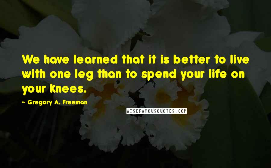 Gregory A. Freeman Quotes: We have learned that it is better to live with one leg than to spend your life on your knees.