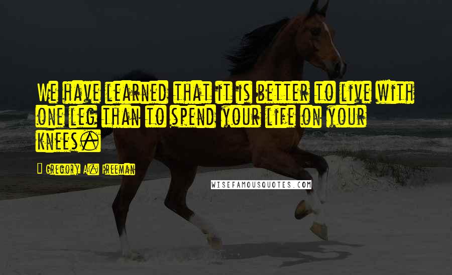 Gregory A. Freeman Quotes: We have learned that it is better to live with one leg than to spend your life on your knees.