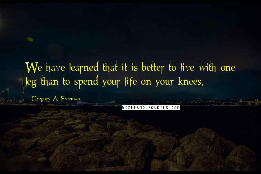 Gregory A. Freeman Quotes: We have learned that it is better to live with one leg than to spend your life on your knees.