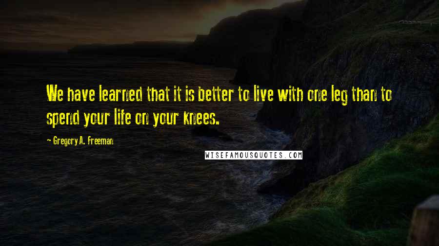 Gregory A. Freeman Quotes: We have learned that it is better to live with one leg than to spend your life on your knees.