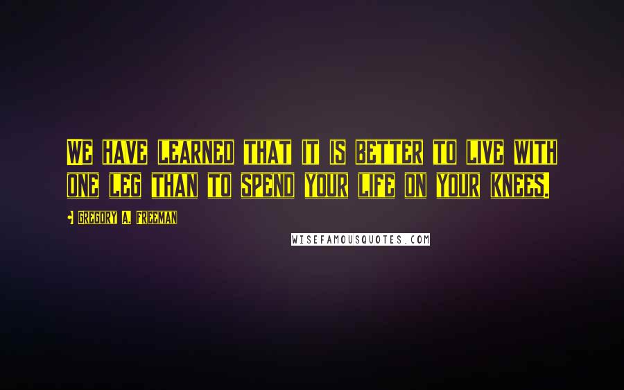 Gregory A. Freeman Quotes: We have learned that it is better to live with one leg than to spend your life on your knees.