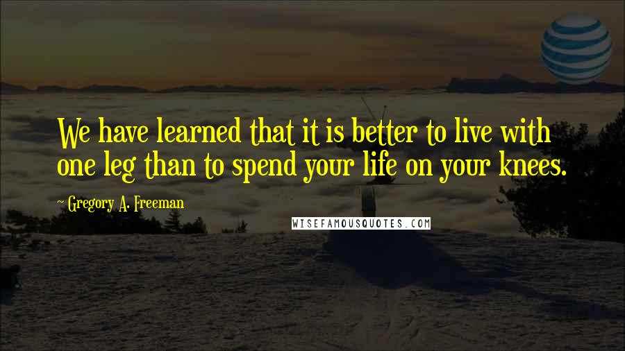 Gregory A. Freeman Quotes: We have learned that it is better to live with one leg than to spend your life on your knees.