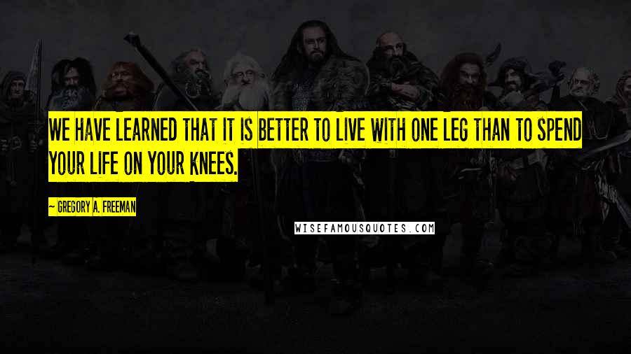 Gregory A. Freeman Quotes: We have learned that it is better to live with one leg than to spend your life on your knees.