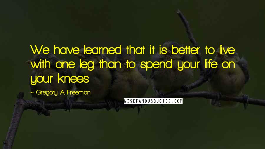 Gregory A. Freeman Quotes: We have learned that it is better to live with one leg than to spend your life on your knees.