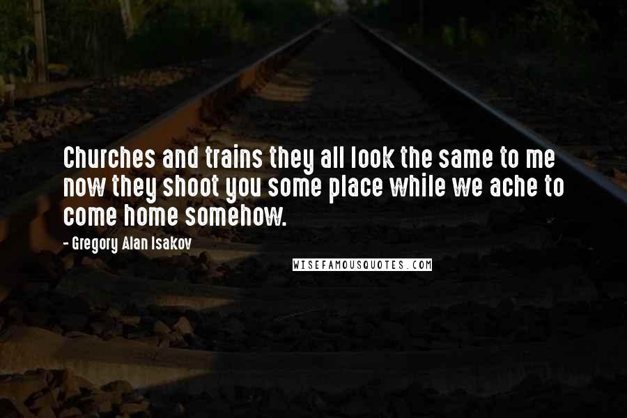 Gregory Alan Isakov Quotes: Churches and trains they all look the same to me now they shoot you some place while we ache to come home somehow.
