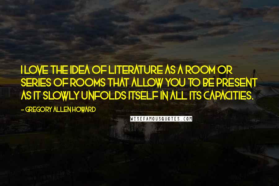 Gregory Allen Howard Quotes: I love the idea of literature as a room or series of rooms that allow you to be present as it slowly unfolds itself in all its capacities.