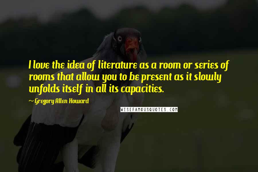 Gregory Allen Howard Quotes: I love the idea of literature as a room or series of rooms that allow you to be present as it slowly unfolds itself in all its capacities.