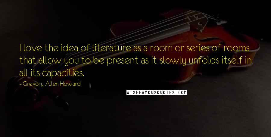 Gregory Allen Howard Quotes: I love the idea of literature as a room or series of rooms that allow you to be present as it slowly unfolds itself in all its capacities.