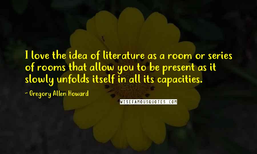 Gregory Allen Howard Quotes: I love the idea of literature as a room or series of rooms that allow you to be present as it slowly unfolds itself in all its capacities.