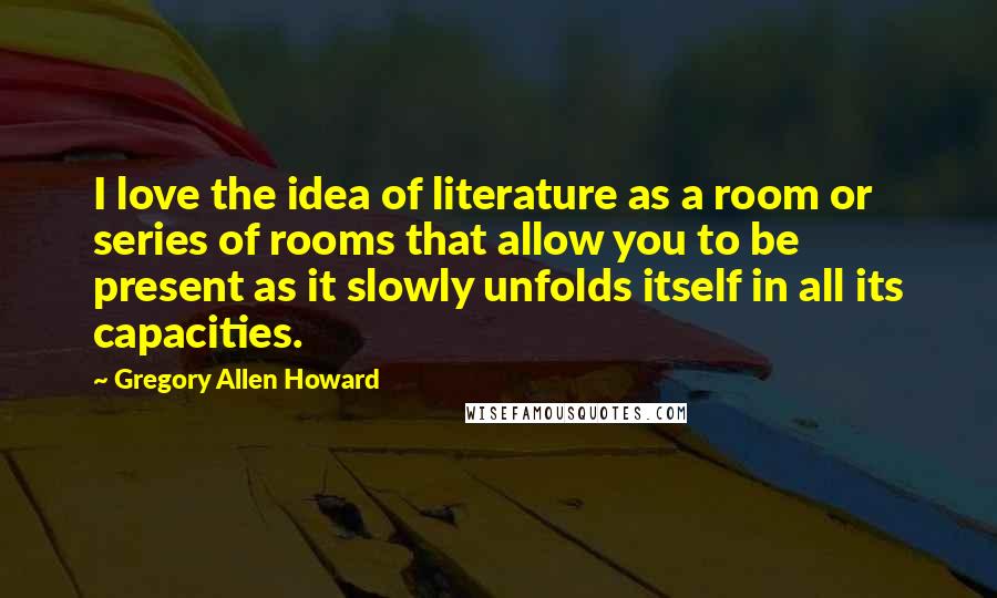 Gregory Allen Howard Quotes: I love the idea of literature as a room or series of rooms that allow you to be present as it slowly unfolds itself in all its capacities.