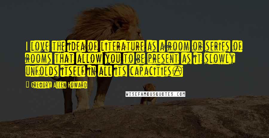 Gregory Allen Howard Quotes: I love the idea of literature as a room or series of rooms that allow you to be present as it slowly unfolds itself in all its capacities.