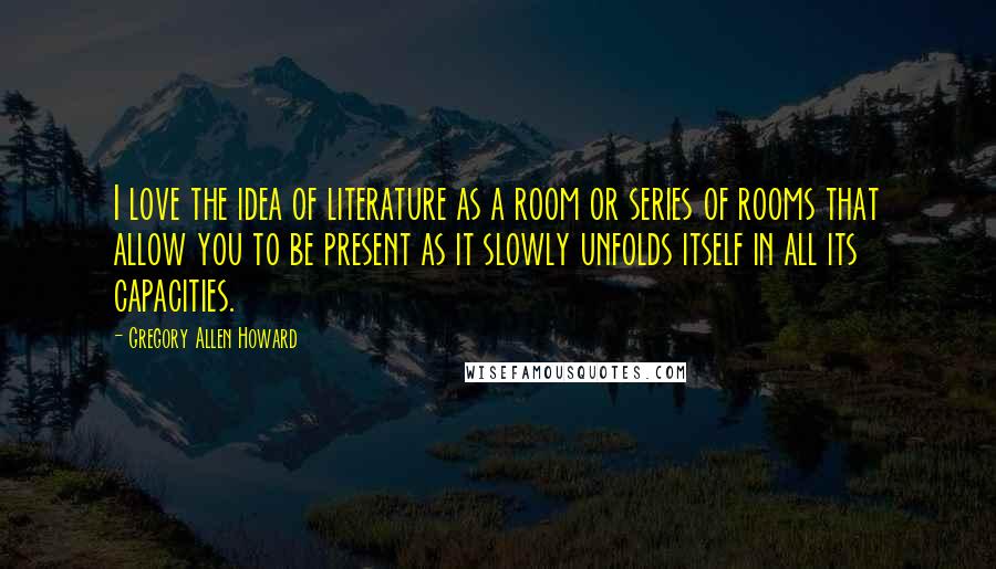 Gregory Allen Howard Quotes: I love the idea of literature as a room or series of rooms that allow you to be present as it slowly unfolds itself in all its capacities.