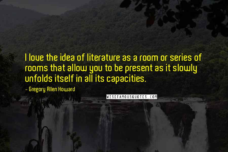Gregory Allen Howard Quotes: I love the idea of literature as a room or series of rooms that allow you to be present as it slowly unfolds itself in all its capacities.