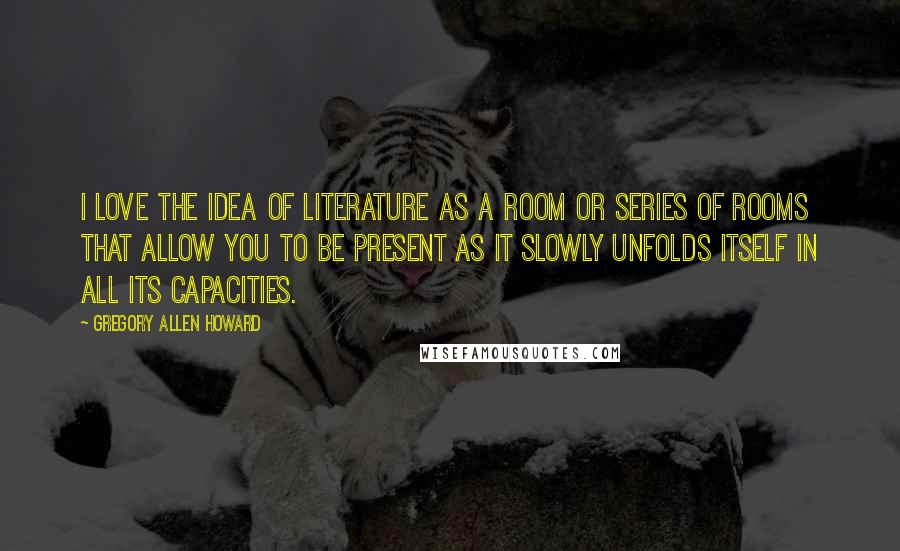 Gregory Allen Howard Quotes: I love the idea of literature as a room or series of rooms that allow you to be present as it slowly unfolds itself in all its capacities.