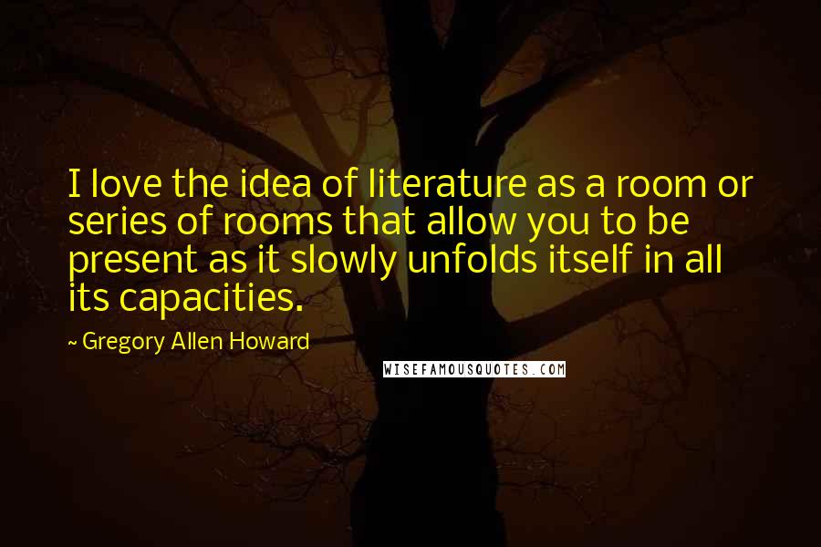 Gregory Allen Howard Quotes: I love the idea of literature as a room or series of rooms that allow you to be present as it slowly unfolds itself in all its capacities.