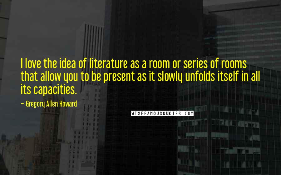 Gregory Allen Howard Quotes: I love the idea of literature as a room or series of rooms that allow you to be present as it slowly unfolds itself in all its capacities.