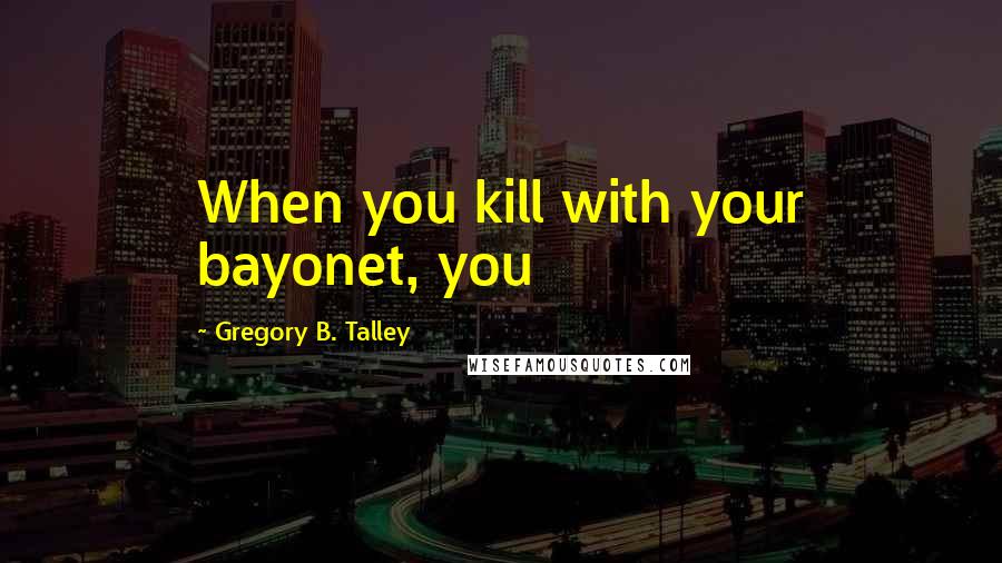 Gregory B. Talley Quotes: When you kill with your bayonet, you