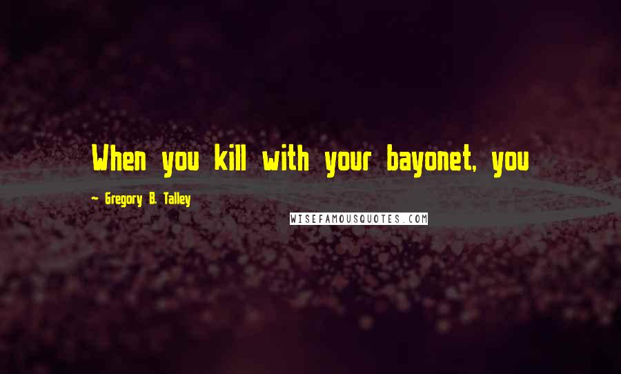 Gregory B. Talley Quotes: When you kill with your bayonet, you